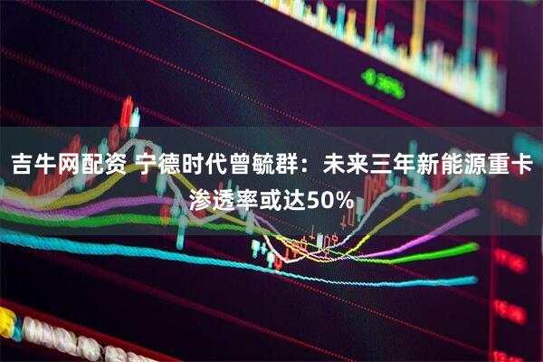 吉牛网配资 宁德时代曾毓群：未来三年新能源重卡渗透率或达50%