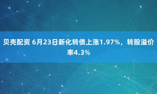 贝壳配资 6月23日新化转债上涨1.97%，转股溢价率4.3%