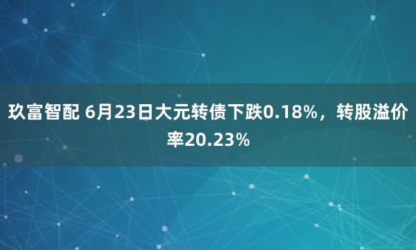 玖富智配 6月23日大元转债下跌0.18%，转股溢价率20.23%
