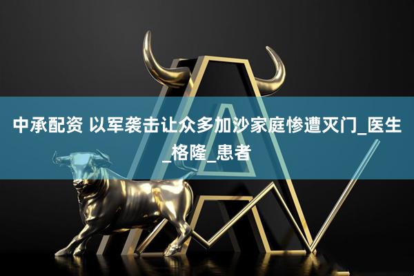 中承配资 以军袭击让众多加沙家庭惨遭灭门_医生_格隆_患者