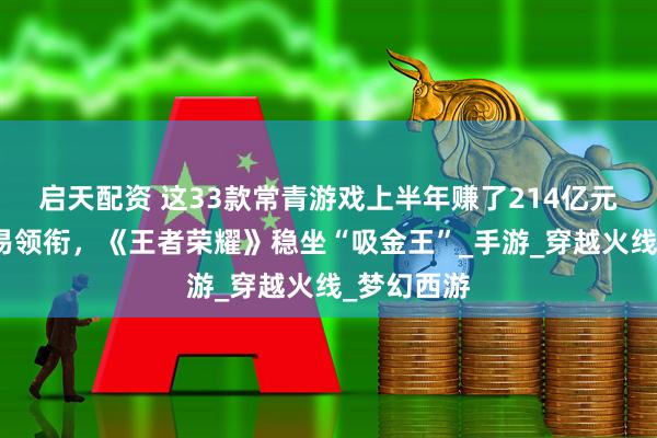 启天配资 这33款常青游戏上半年赚了214亿元：腾讯网易领衔，《王者荣耀》稳坐“吸金王”_手游_穿越火线_梦幻西游