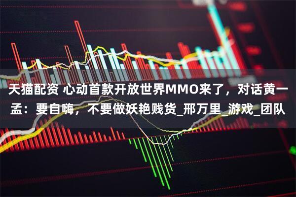 天猫配资 心动首款开放世界MMO来了，对话黄一孟：要自嗨，不要做妖艳贱货_邢万里_游戏_团队