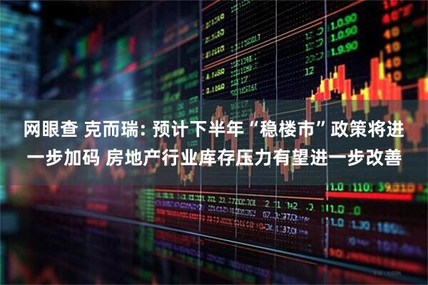 网眼查 克而瑞: 预计下半年“稳楼市”政策将进一步加码 房地产行业库存压力有望进一步改善