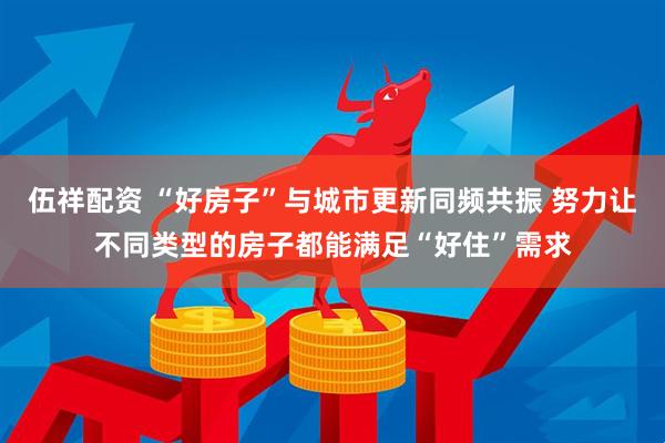 伍祥配资 “好房子”与城市更新同频共振 努力让不同类型的房子都能满足“好住”需求