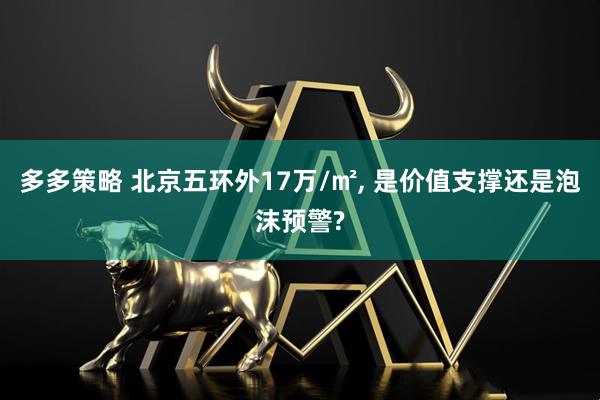 多多策略 北京五环外17万/㎡, 是价值支撑还是泡沫预警?