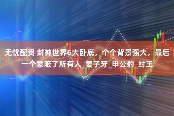 无忧配资 封神世界6大卧底，个个背景强大，最后一个蒙蔽了所有人_姜子牙_申公豹_纣王