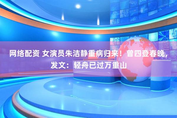 网络配资 女演员朱洁静重病归来！曾四登春晚，发文：轻舟已过万重山