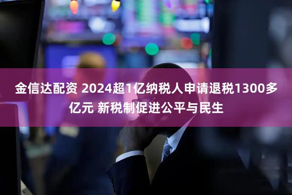 金信达配资 2024超1亿纳税人申请退税1300多亿元 新税制促进公平与民生