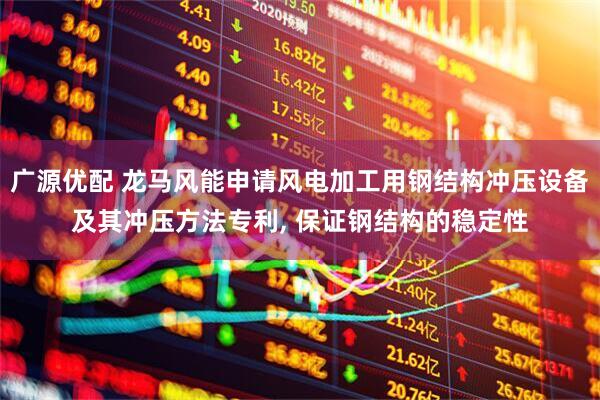 广源优配 龙马风能申请风电加工用钢结构冲压设备及其冲压方法专利, 保证钢结构的稳定性