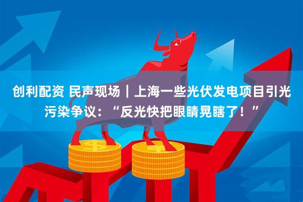 创利配资 民声现场｜上海一些光伏发电项目引光污染争议：“反光快把眼睛晃瞎了！”