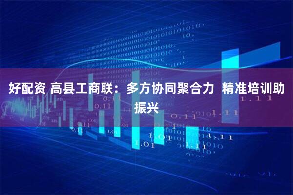 好配资 高县工商联：多方协同聚合力  精准培训助振兴