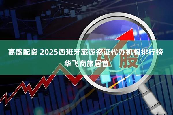 高盛配资 2025西班牙旅游签证代办机构排行榜 华飞商旅居首