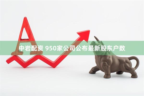 中岩配资 950家公司公布最新股东户数