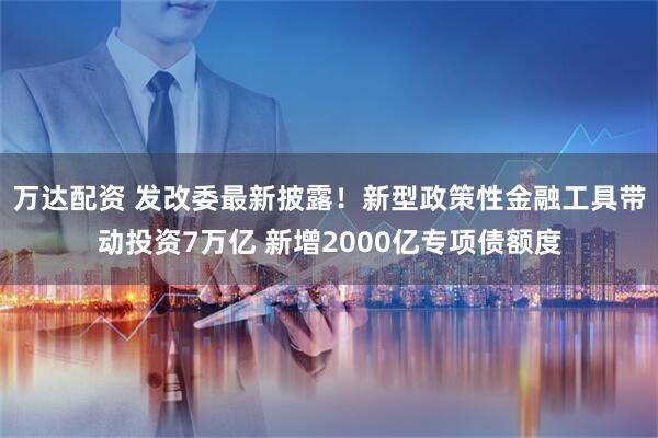 万达配资 发改委最新披露！新型政策性金融工具带动投资7万亿 新增2000亿专项债额度