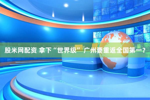 股米网配资 拿下“世界级” 广州要重返全国第一？
