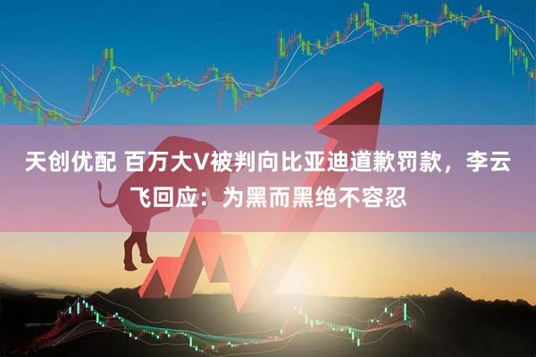 天创优配 百万大V被判向比亚迪道歉罚款，李云飞回应：为黑而黑绝不容忍