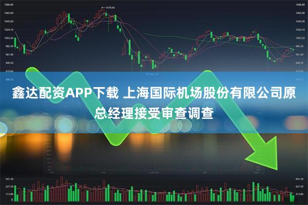 鑫达配资APP下载 上海国际机场股份有限公司原总经理接受审查调查