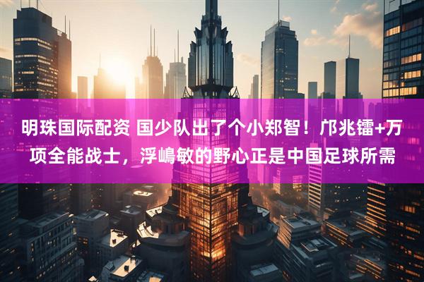 明珠国际配资 国少队出了个小郑智！邝兆镭+万项全能战士，浮嶋敏的野心正是中国足球所需