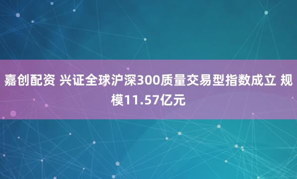 嘉创配资 兴证全球沪深300质量交易型指数成立 规模11.57亿元