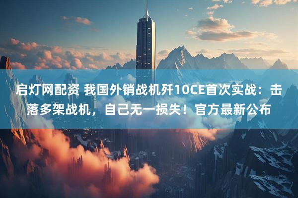 启灯网配资 我国外销战机歼10CE首次实战：击落多架战机，自己无一损失！官方最新公布