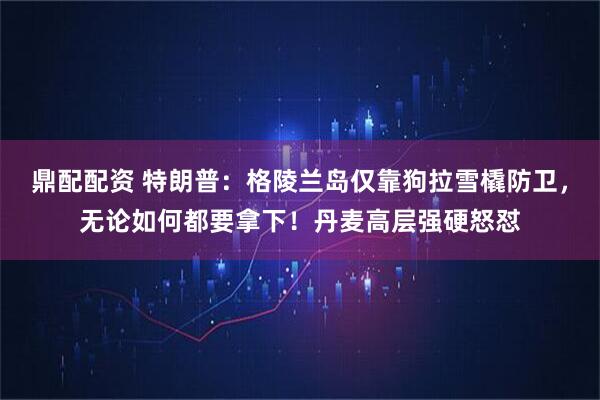 鼎配配资 特朗普：格陵兰岛仅靠狗拉雪橇防卫，无论如何都要拿下！丹麦高层强硬怒怼