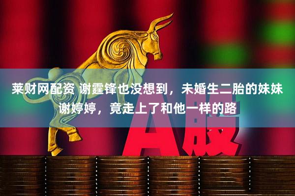 莱财网配资 谢霆锋也没想到，未婚生二胎的妹妹谢婷婷，竟走上了和他一样的路