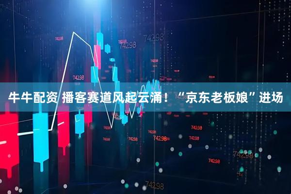 牛牛配资 播客赛道风起云涌！“京东老板娘”进场