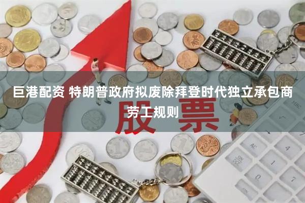 巨港配资 特朗普政府拟废除拜登时代独立承包商劳工规则