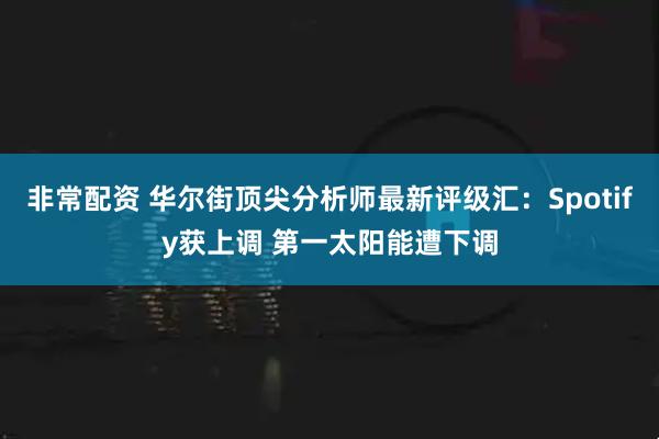 非常配资 华尔街顶尖分析师最新评级汇：Spotify获上调 第一太阳能遭下调