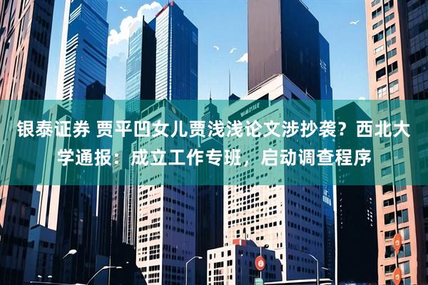 银泰证券 贾平凹女儿贾浅浅论文涉抄袭？西北大学通报：成立工作专班，启动调查程序