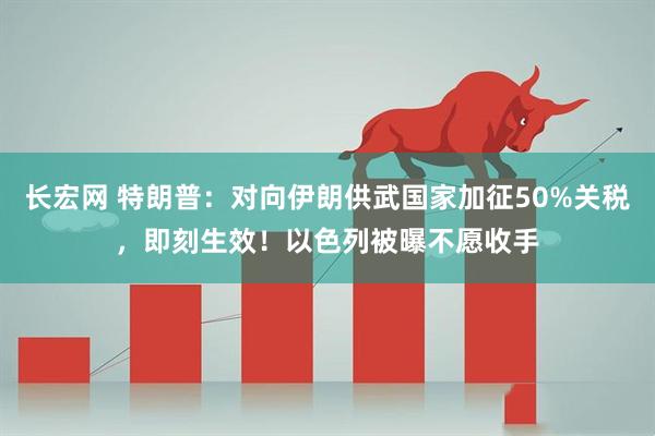 长宏网 特朗普：对向伊朗供武国家加征50%关税，即刻生效！以色列被曝不愿收手