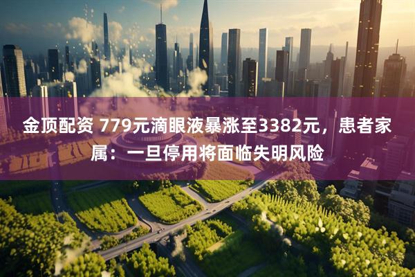 金顶配资 779元滴眼液暴涨至3382元，患者家属：一旦停用将面临失明风险