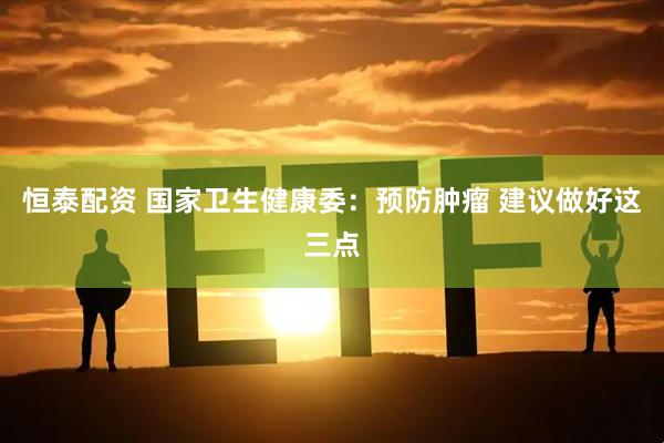 恒泰配资 国家卫生健康委：预防肿瘤 建议做好这三点