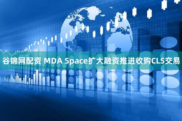 谷锦网配资 MDA Space扩大融资推进收购CLS交易