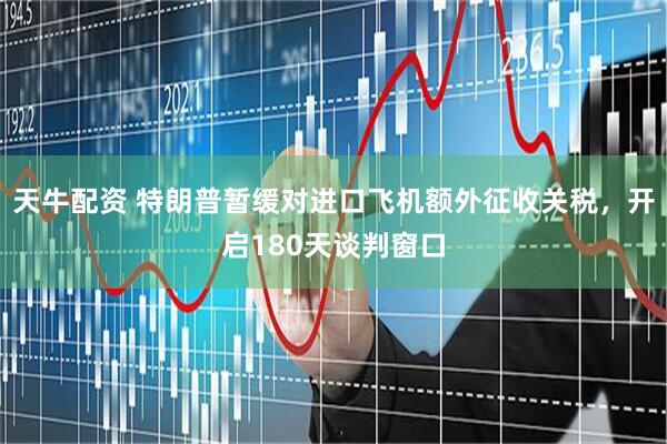 天牛配资 特朗普暂缓对进口飞机额外征收关税，开启180天谈判窗口